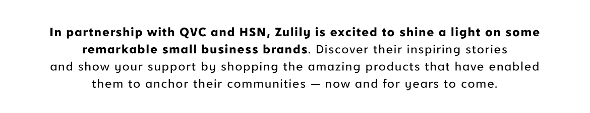 Zulily is shining a light on some remarkable small business brands in partnership with QVC and HSN. Learn their inspiring stories and shop their amazing products. With your support, these small businesses will continue to anchor their communities for many years to come.