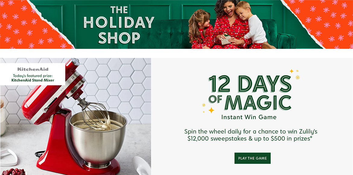 The Holiday Shop. 12 Days of Magic Instant Win Game. Spin the wheel daily for a chance to win Zulily's $12,000 sweepstakes & up to $500 in prizes. Today's featured prize: KitchenAid Stand Mixer. Spin to Win.