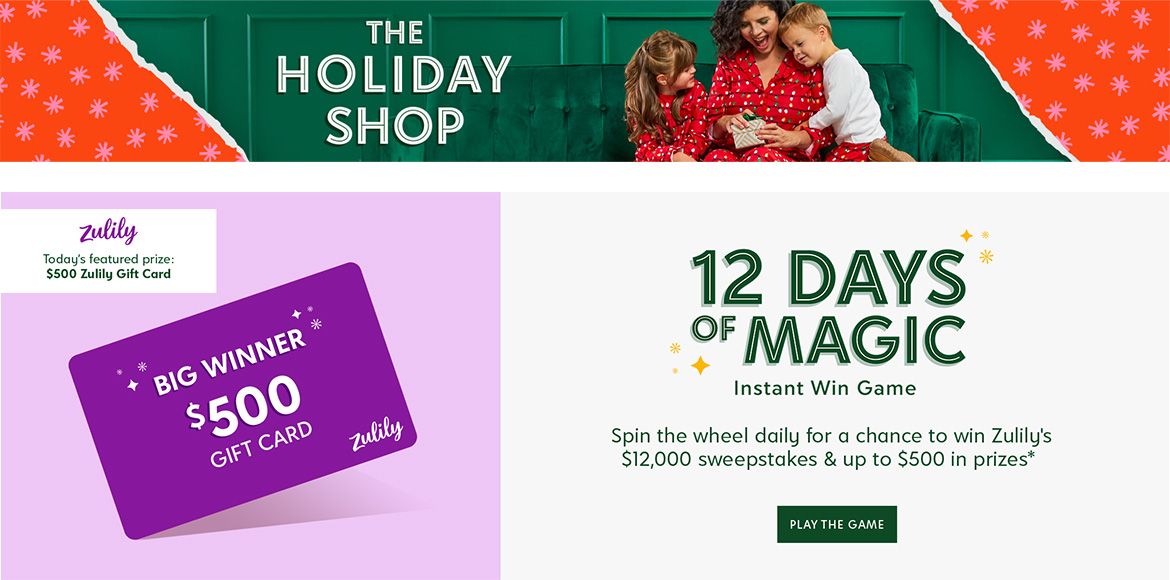 The Holiday Shop. 12 Days of Magic Instant Win Game. Spin the wheel daily for a chance to win Zulily's $12,000 sweepstakes & up to $500 in prizes. Today's featured prize: $500 Zulily gift card. Spin to Win.
